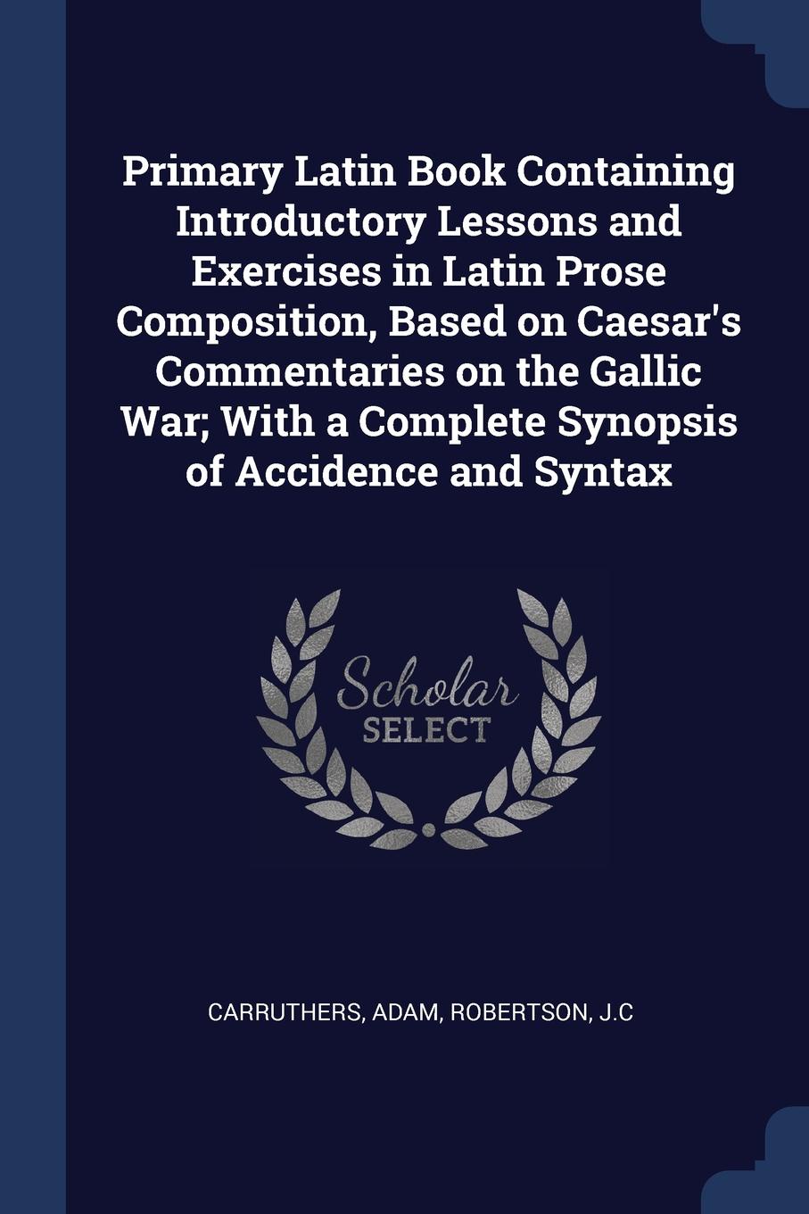 Primary Latin Book Containing Introductory Lessons and Exercises in Latin Prose Composition, Based on Caesar.s Commentaries on the Gallic War; With a Complete Synopsis of Accidence and Syntax