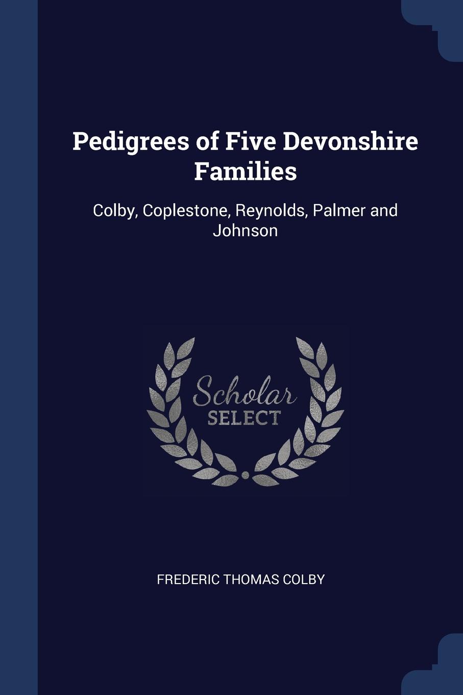 Pedigrees of Five Devonshire Families. Colby, Coplestone, Reynolds, Palmer and Johnson. Frederic Thomas Colby Pedigrees of Five Devonshire Families. Colby, Coplestone, Reynolds, Palmer and Johnson. Frederic Thomas Colby
