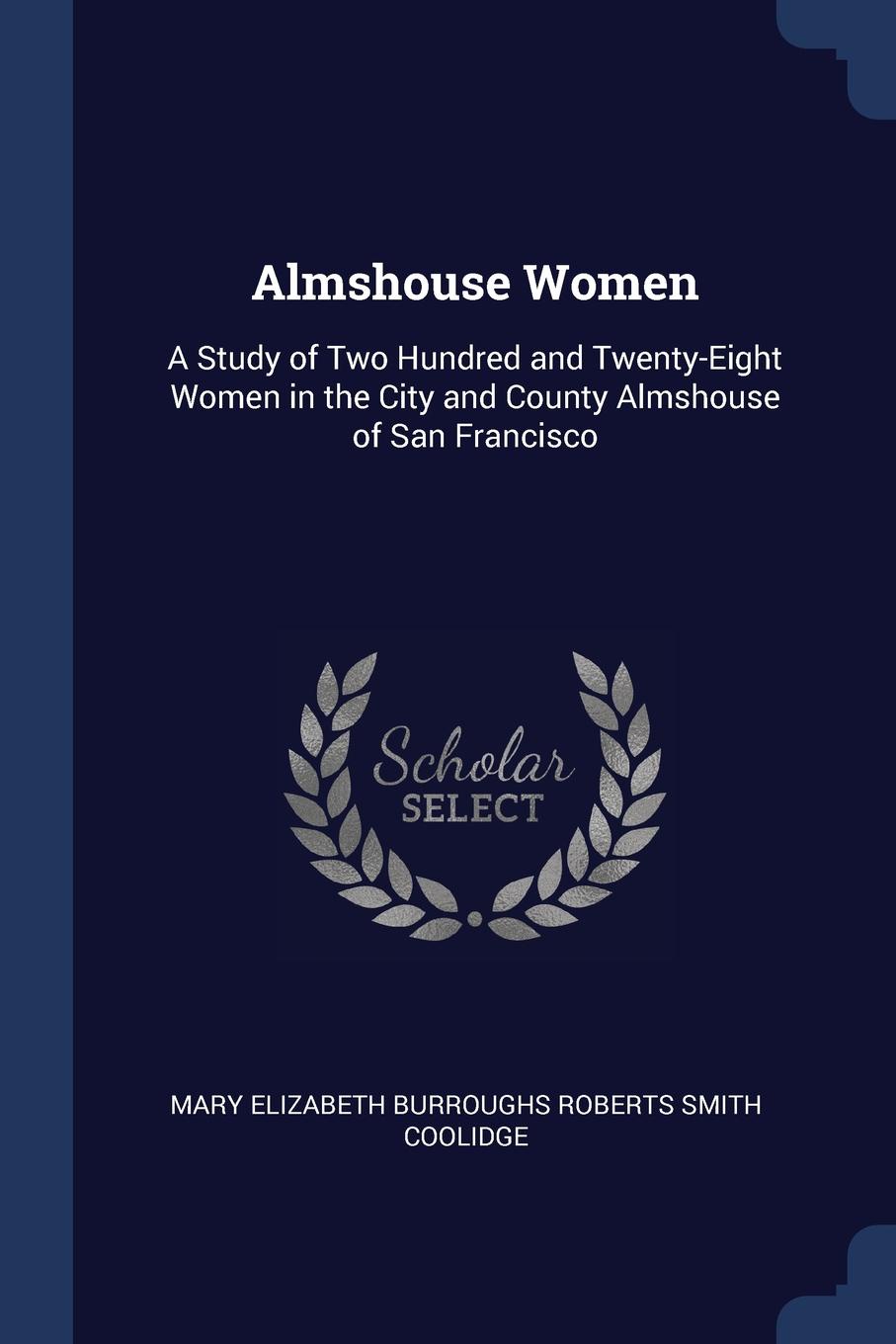 Almshouse Women. A Study of Two Hundred and Twenty-Eight Women in the City and County Almshouse of San Francisco. Mary Elizabeth Burroughs Rober Coolidge Almshouse Women. A Study of Two Hundred and Twenty-Eight Women in the City and County Almshouse of San Francisco. Mary Elizabeth Burroughs Rober Coolidge