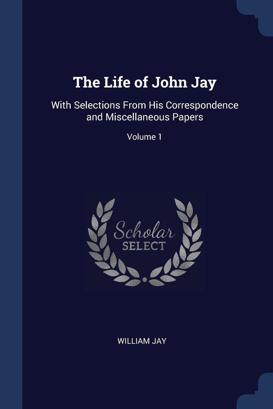 The Life of John Jay. With Selections From His Correspondence and Miscellaneous Papers; Volume 1