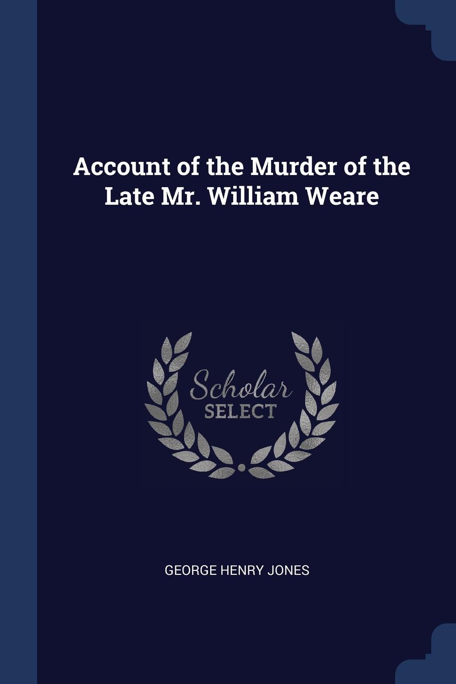 Account of the Murder of the Late Mr. William Weare. George Henry Jones Account of the Murder of the Late Mr. William Weare. George Henry Jones