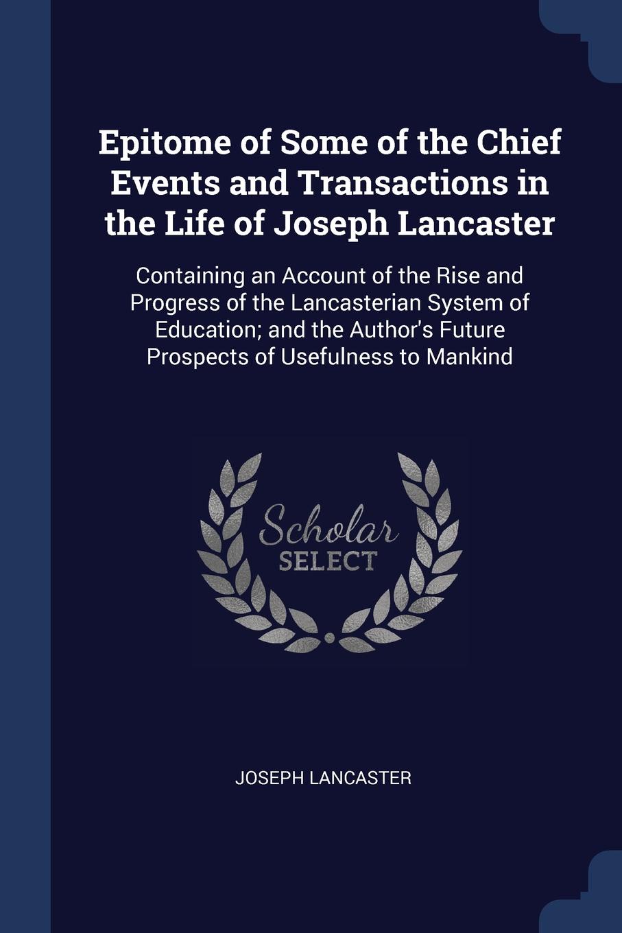 Epitome of Some of the Chief Events and Transactions in the Life of Joseph Lancaster. Containing an Account of the Rise and Progress of the Lancasterian System of Education; and the Author.s Future Prospects of Usefulness to Mankind