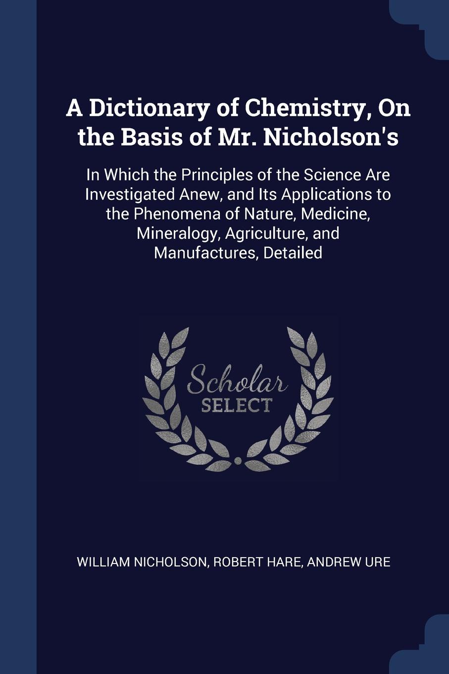 A Dictionary of Chemistry, On the Basis of Mr. Nicholson.s. In Which the Principles of the Science Are Investigated Anew, and Its Applications to the Phenomena of Nature, Medicine, Mineralogy, Agriculture, and Manufactures, Detailed