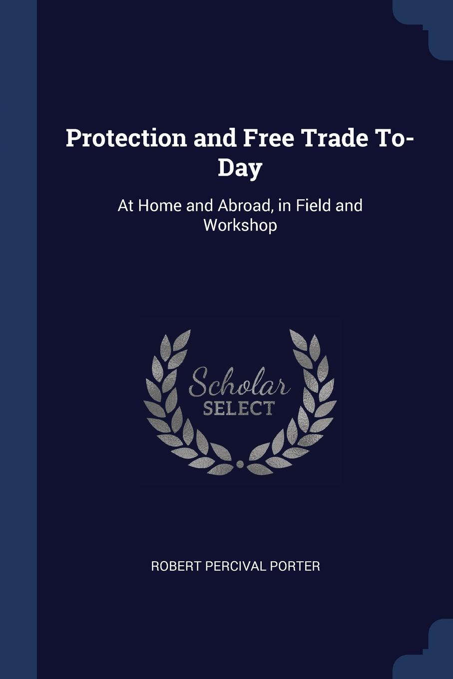Protection and Free Trade To-Day. At Home and Abroad, in Field and Workshop