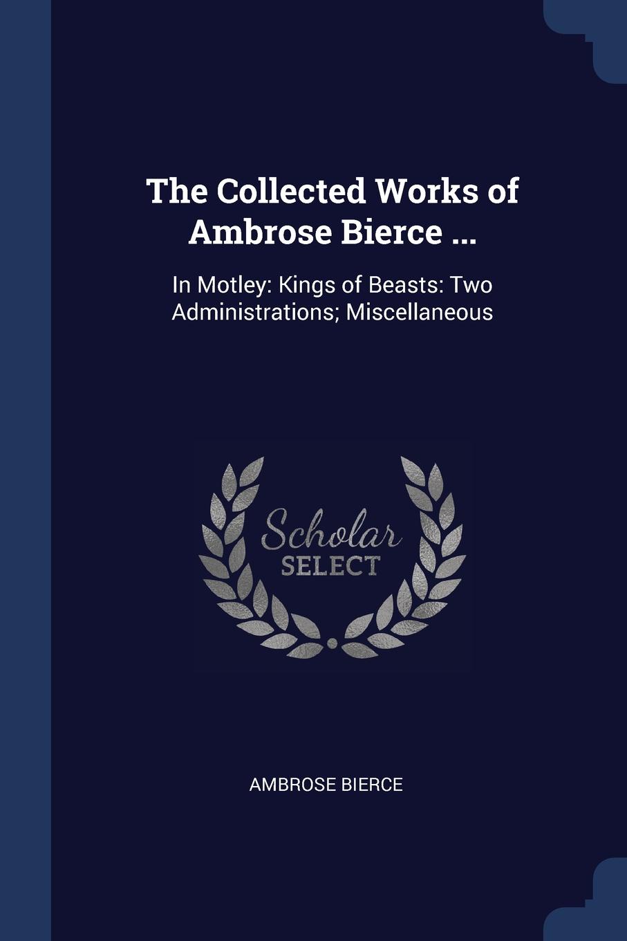 The Collected Works of Ambrose Bierce ... In Motley: Kings of Beasts: Two Administrations; Miscellaneous