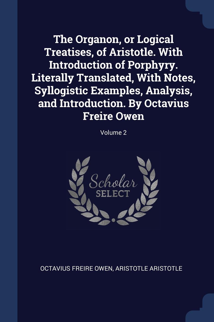 The Organon, or Logical Treatises, of Aristotle. With Introduction of Porphyry. Literally Translated, With Notes, Syllogistic Examples, Analysis, and Introduction. By Octavius Freire Owen; Volume 2