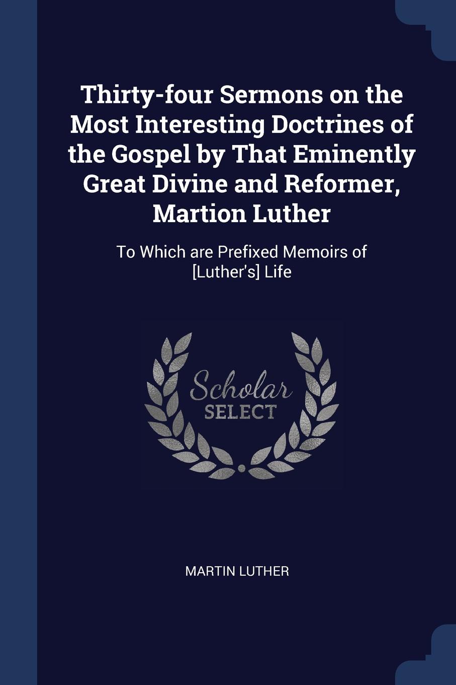Thirty-four Sermons on the Most Interesting Doctrines of the Gospel by That Eminently Great Divine and Reformer, Martion Luther. To Which are Prefixed Memoirs of .Luther.s. Life