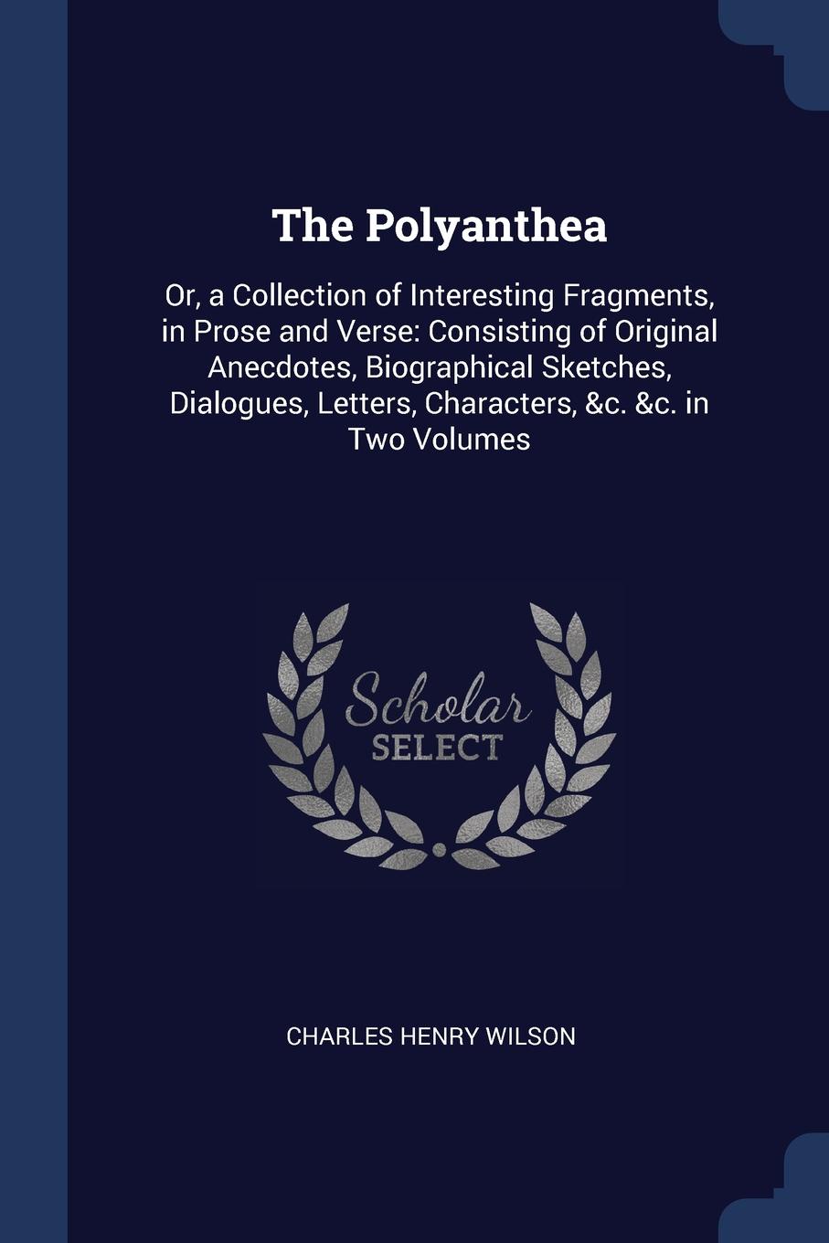 The Polyanthea. Or, a Collection of Interesting Fragments, in Prose and Verse: Consisting of Original Anecdotes, Biographical Sketches, Dialogues, Letters, Characters, .c. .c. in Two Volumes