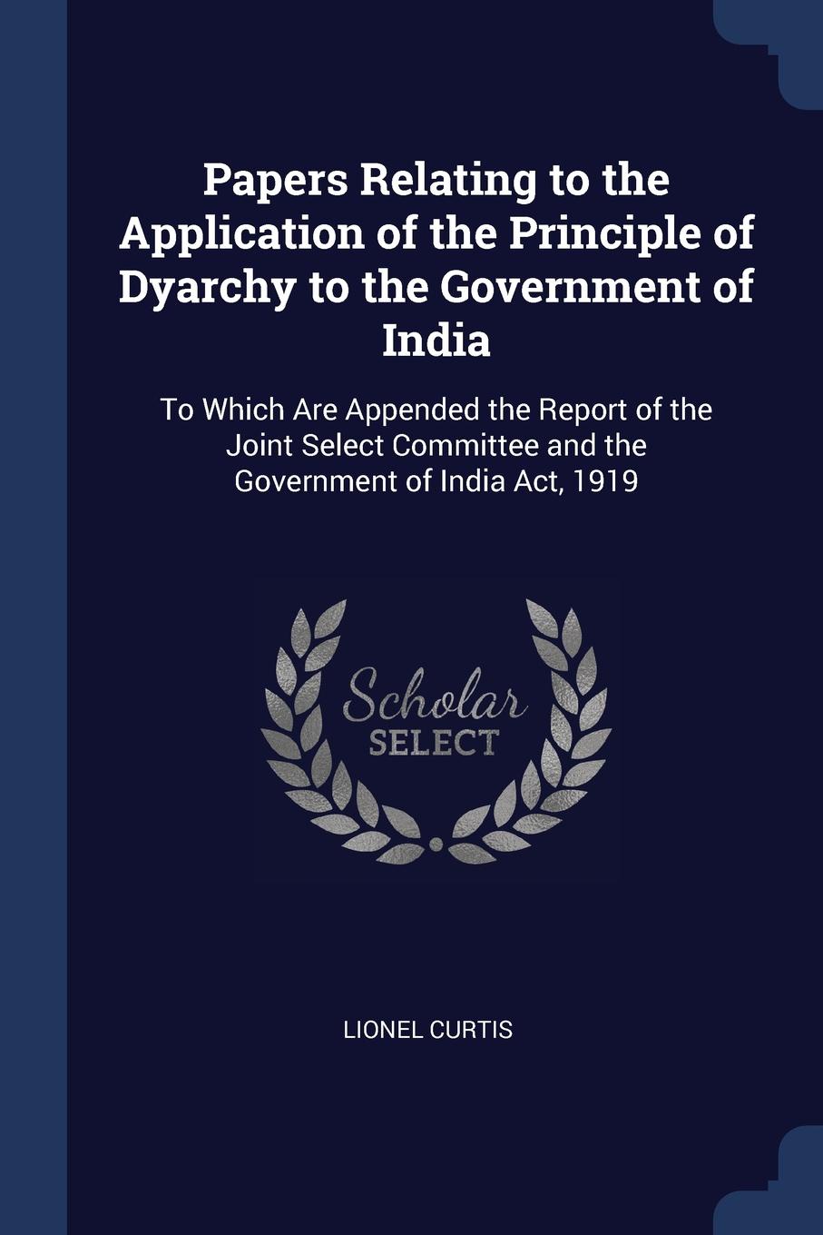 Papers Relating to the Application of the Principle of Dyarchy to the Government of India. To Which Are Appended the Report of the Joint Select Committee and the Government of India Act, 1919