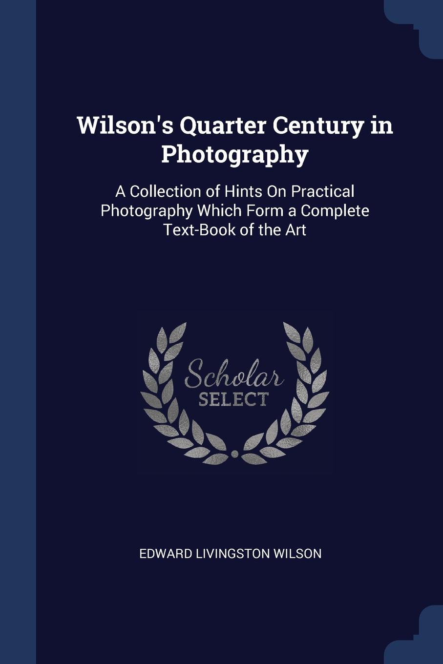 Wilson.s Quarter Century in Photography. A Collection of Hints On Practical Photography Which Form a Complete Text-Book of the Art
