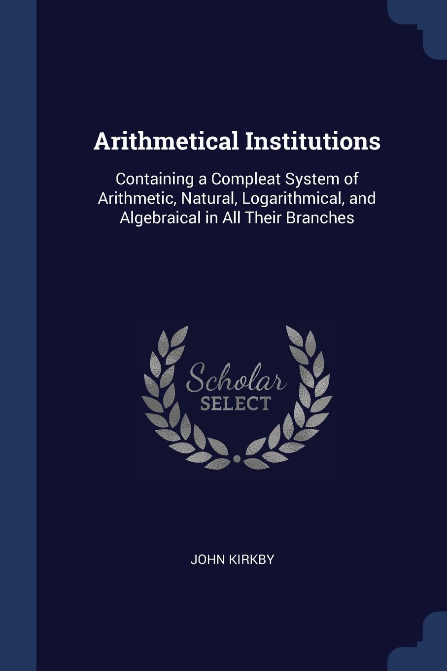 Arithmetical Institutions. Containing a Compleat System of Arithmetic, Natural, Logarithmical, and Algebraical in All Their Branches