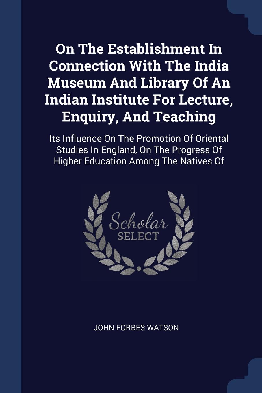 On The Establishment In Connection With The India Museum And Library Of An Indian Institute For Lecture, Enquiry, And Teaching. Its Influence On The Promotion Of Oriental Studies In England, On The Progress Of Higher Education Among The Natives Of