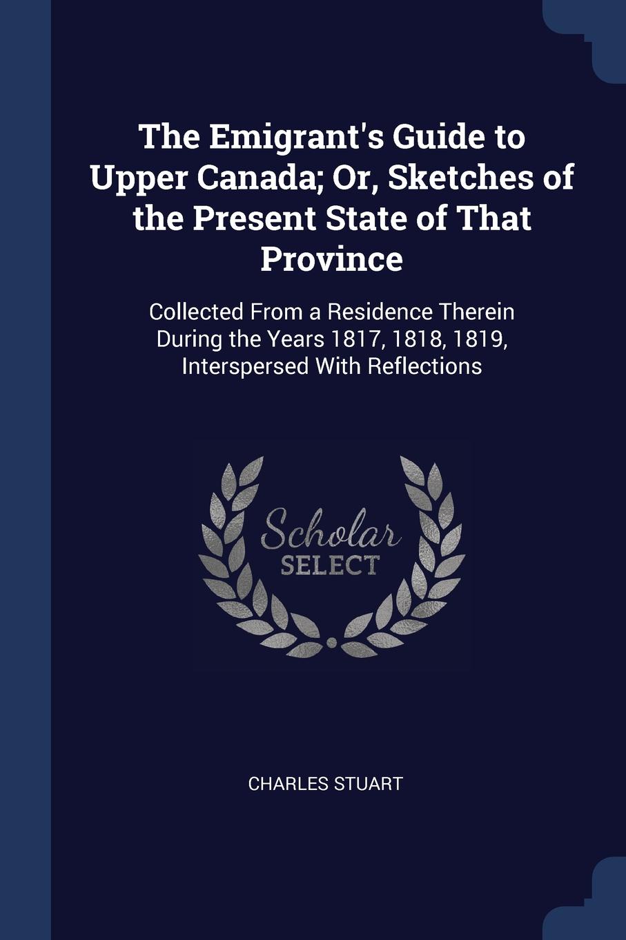 The Emigrant.s Guide to Upper Canada; Or, Sketches of the Present State of That Province. Collected From a Residence Therein During the Years 1817, 1818, 1819, Interspersed With Reflections