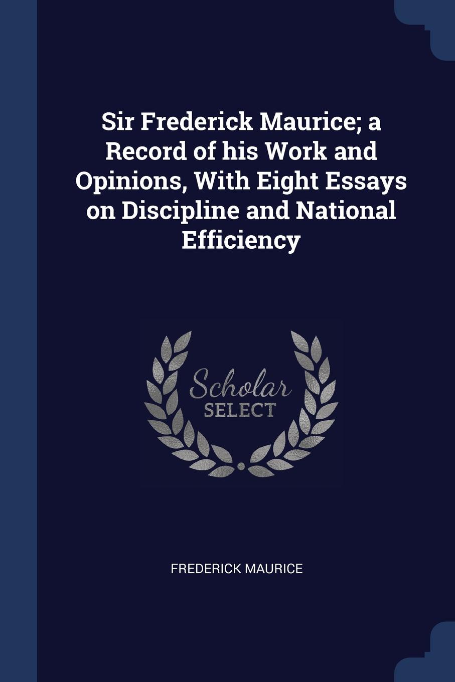 Sir Frederick Maurice; a Record of his Work and Opinions, With Eight Essays on Discipline and National Efficiency. Frederick Maurice Sir Frederick Maurice; a Record of his Work and Opinions, With Eight Essays on Discipline and National Efficiency. Frederick Maurice