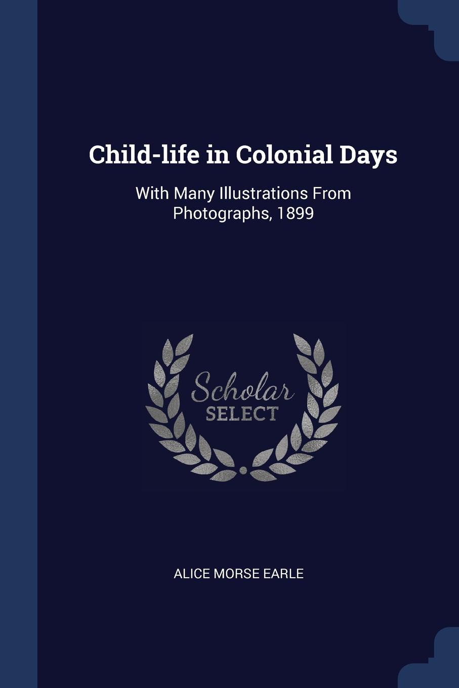 Child-life in Colonial Days. With Many Illustrations From Photographs, 1899. Alice Morse Earle Child-life in Colonial Days. With Many Illustrations From Photographs, 1899. Alice Morse Earle