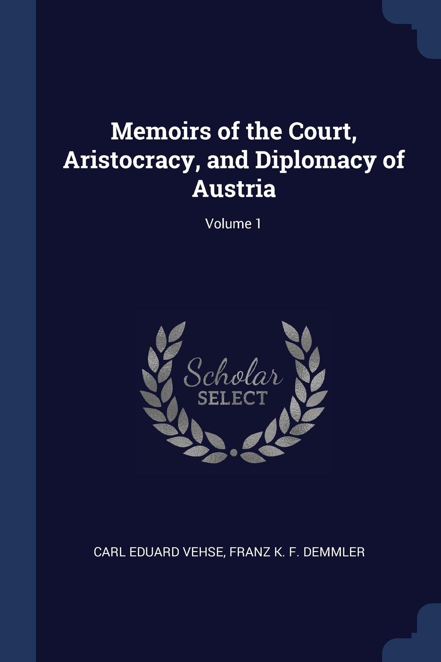 Memoirs of the Court, Aristocracy, and Diplomacy of Austria; Volume 1. Carl Eduard Vehse, Franz K. F. Demmler Memoirs of the Court, Aristocracy, and Diplomacy of Austria; Volume 1. Carl Eduard Vehse, Franz K. F. Demmler
