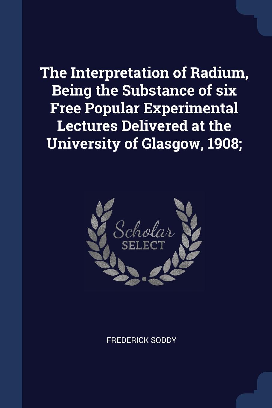 The Interpretation of Radium, Being the Substance of six Free Popular Experimental Lectures Delivered at the University of Glasgow, 1908;. Frederick Soddy The Interpretation of Radium, Being the Substance of six Free Popular Experimental Lectures Delivered at the University of Glasgow, 1908;. Frederick Soddy