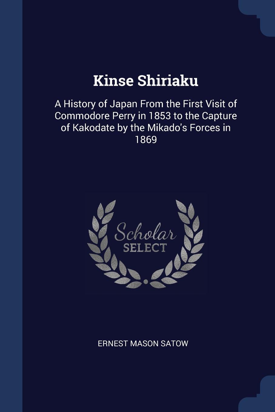 Kinse Shiriaku. A History of Japan From the First Visit of Commodore Perry in 1853 to the Capture of Kakodate by the Mikado.s Forces in 1869. Ernest Mason Satow Kinse Shiriaku. A History of Japan From the First Visit of Commodore Perry in 1853 to the Capture of Kakodate by the Mikado.s Forces in 1869. Ernest Mason Satow