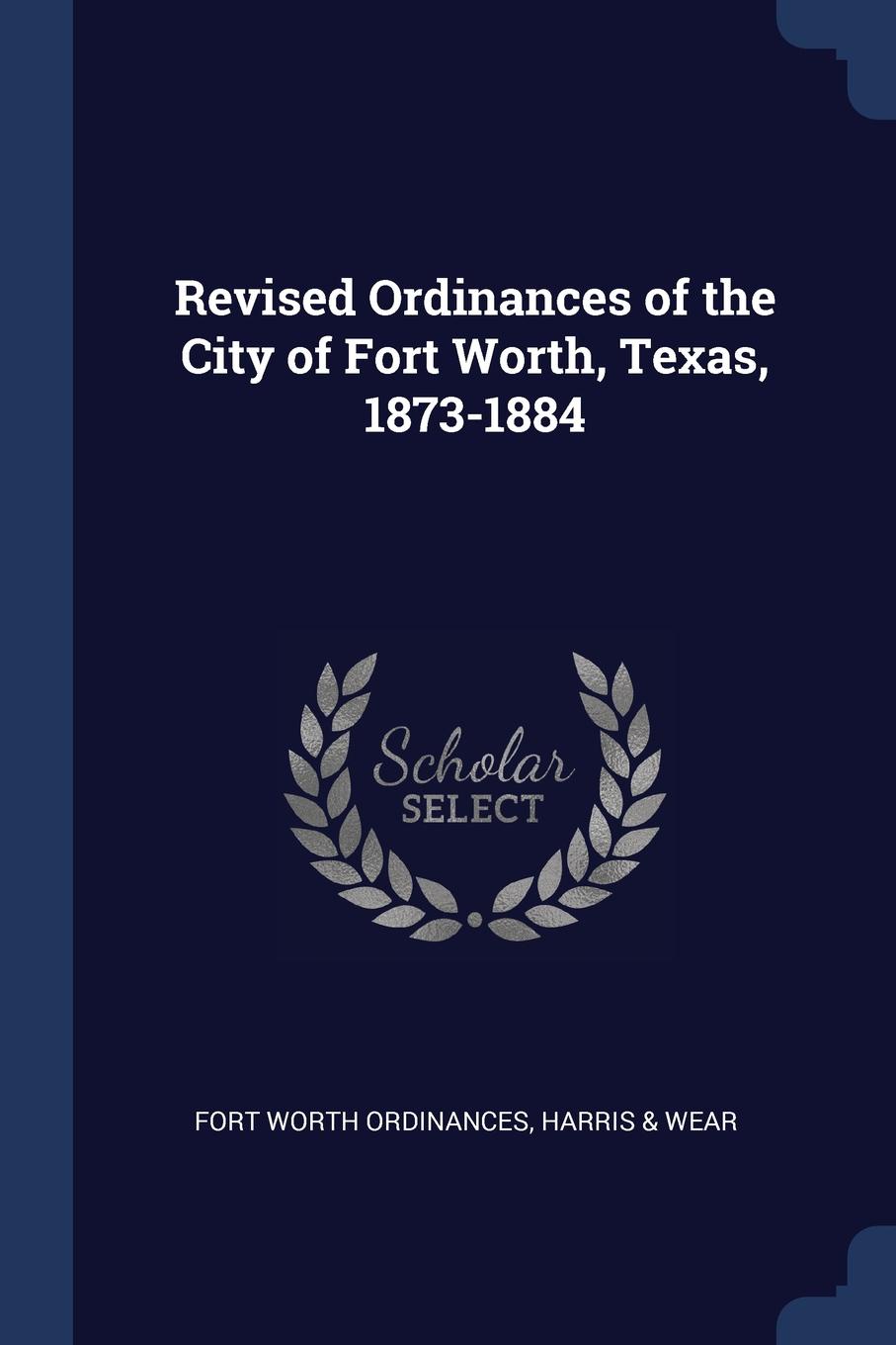 Revised Ordinances of the City of Fort Worth, Texas, 1873-1884. Fort Worth Ordinances, Harris & Wear Revised Ordinances of the City of Fort Worth, Texas, 1873-1884. Fort Worth Ordinances, Harris & Wear