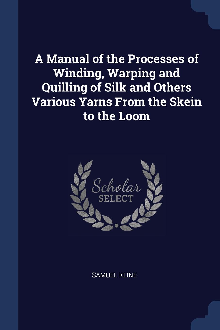 A Manual of the Processes of Winding, Warping and Quilling of Silk and Others Various Yarns From the Skein to the Loom. Samuel Kline A Manual of the Processes of Winding, Warping and Quilling of Silk and Others Various Yarns From the Skein to the Loom. Samuel Kline