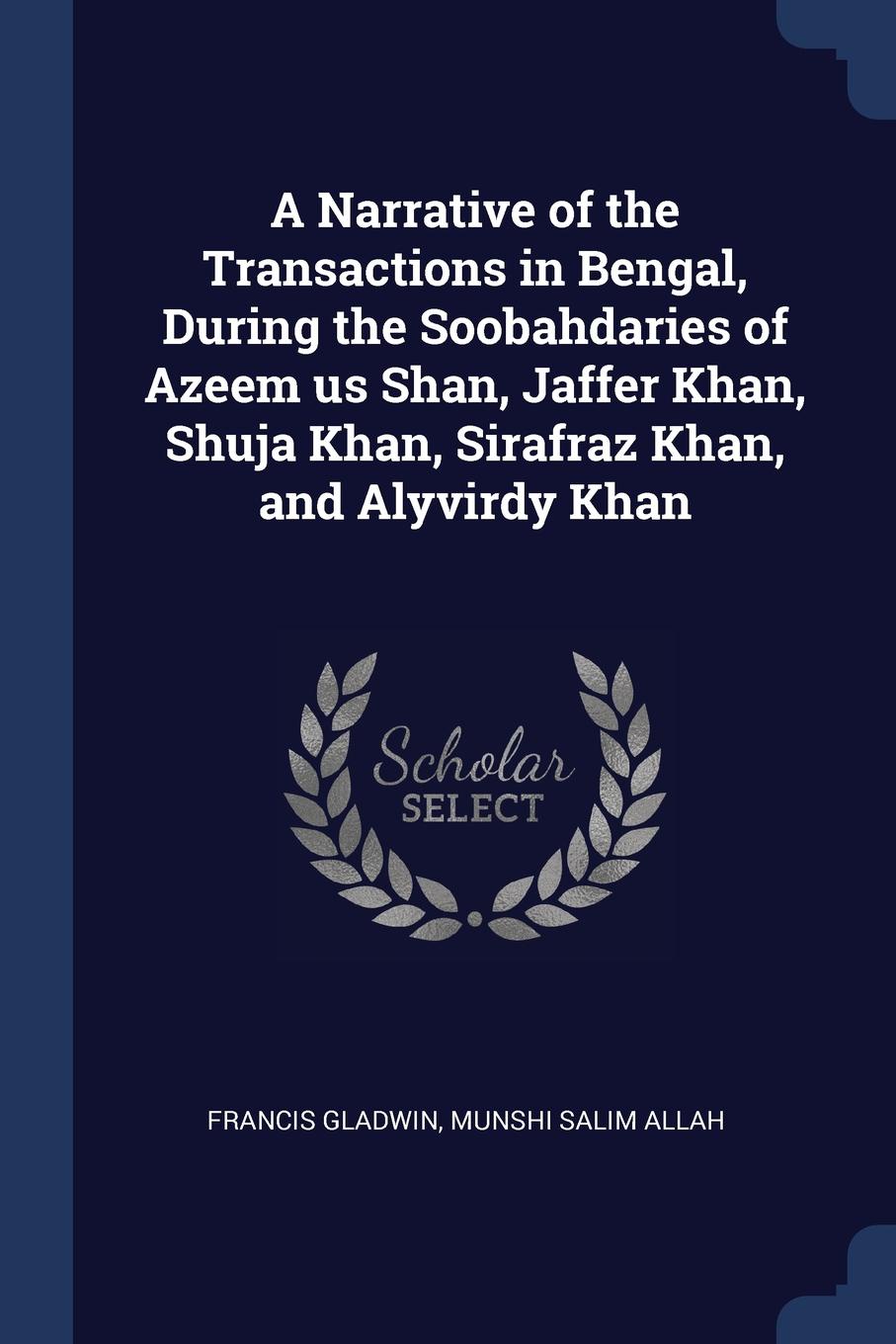 A Narrative of the Transactions in Bengal, During the Soobahdaries of Azeem us Shan, Jaffer Khan, Shuja Khan, Sirafraz Khan, and Alyvirdy Khan. Francis Gladwin, Munshi Salim Allah A Narrative of the Transactions in Bengal, During the Soobahdaries of Azeem us Shan, Jaffer Khan, Shuja Khan, Sirafraz Khan, and Alyvirdy Khan. Francis Gladwin, Munshi Salim Allah
