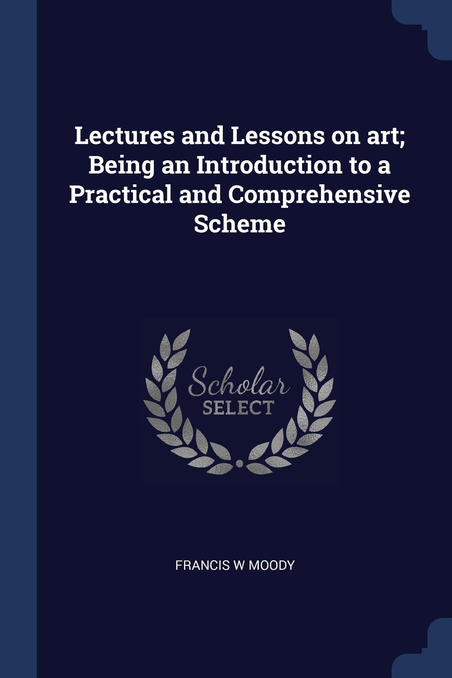 Lectures and Lessons on art; Being an Introduction to a Practical and Comprehensive Scheme. Francis W Moody Lectures and Lessons on art; Being an Introduction to a Practical and Comprehensive Scheme. Francis W Moody