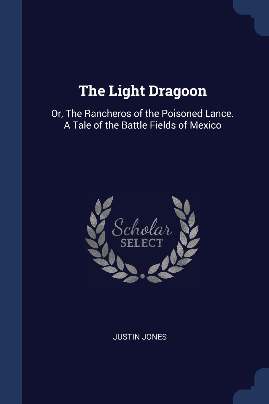 The Light Dragoon. Or, The Rancheros of the Poisoned Lance. A Tale of the Battle Fields of Mexico. Justin Jones The Light Dragoon. Or, The Rancheros of the Poisoned Lance. A Tale of the Battle Fields of Mexico. Justin Jones