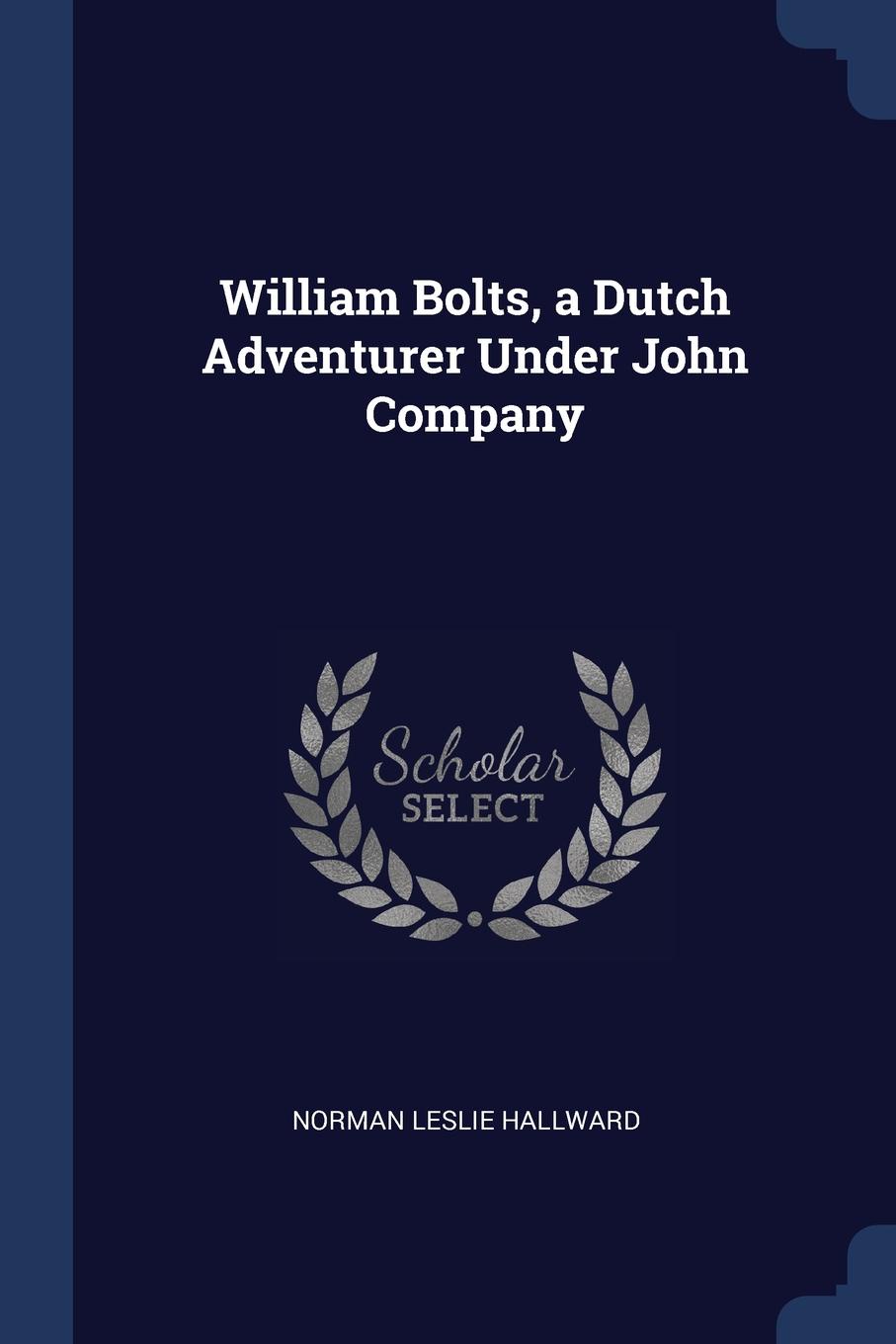 William Bolts, a Dutch Adventurer Under John Company. Norman Leslie Hallward William Bolts, a Dutch Adventurer Under John Company. Norman Leslie Hallward