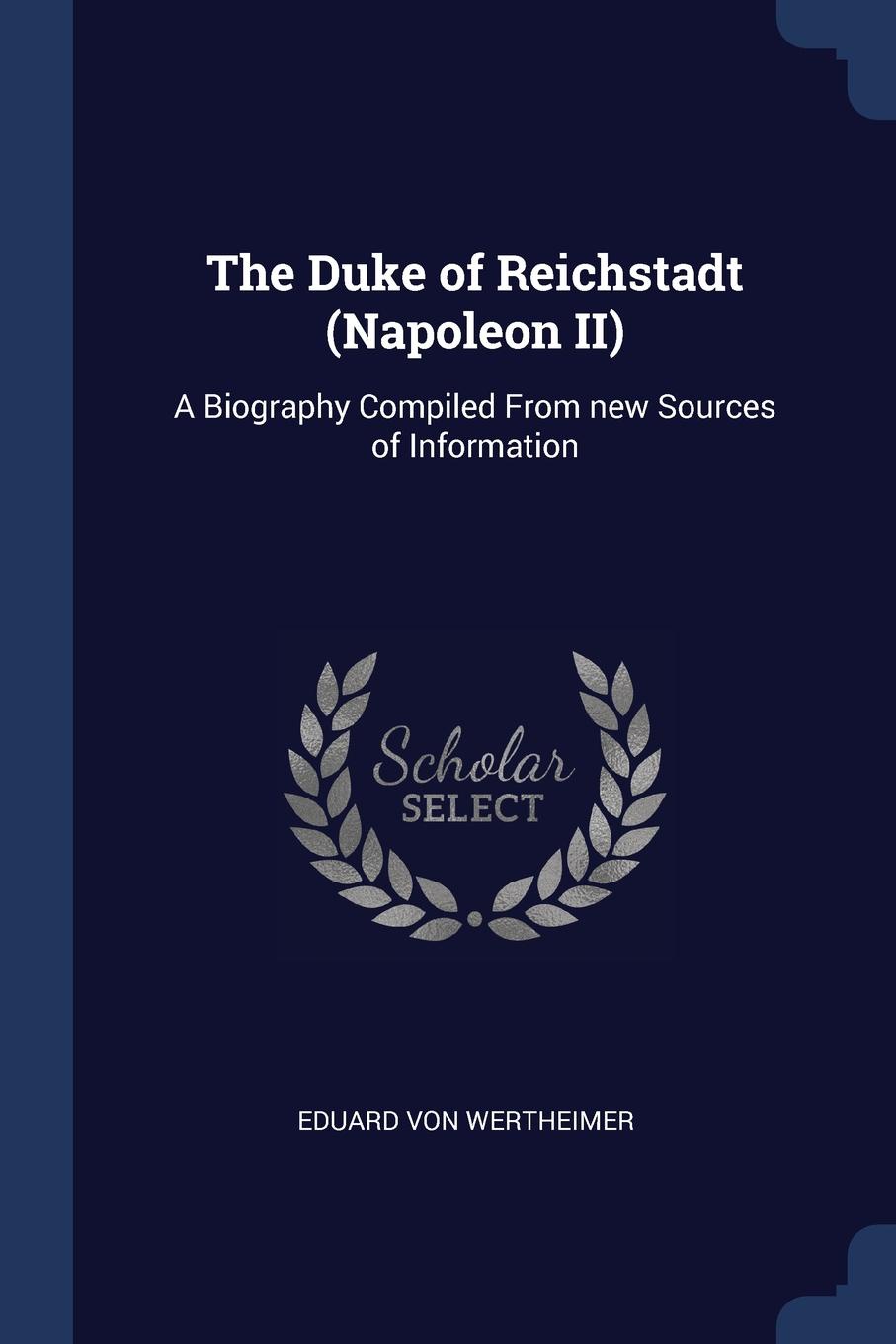 The Duke of Reichstadt (Napoleon II). A Biography Compiled From new Sources of Information. Eduard von Wertheimer The Duke of Reichstadt (Napoleon II). A Biography Compiled From new Sources of Information. Eduard von Wertheimer