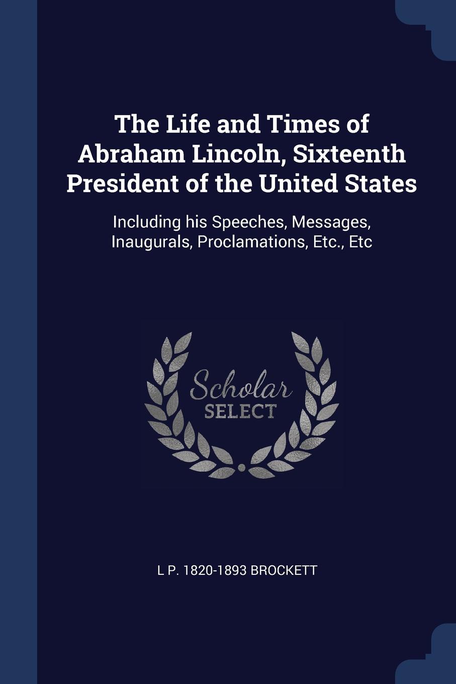 The Life and Times of Abraham Lincoln, Sixteenth President of the United States. Including his Speeches, Messages, Inaugurals, Proclamations, Etc., Etc. L P. 1820-1893 Brockett The Life and Times of Abraham Lincoln, Sixteenth President of the United States. Including his Speeches, Messages, Inaugurals, Proclamations, Etc., Etc. L P. 1820-1893 Brockett