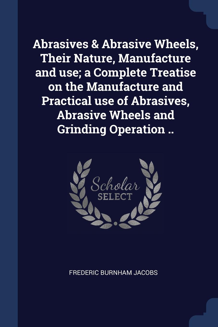 Abrasives . Abrasive Wheels, Their Nature, Manufacture and use; a Complete Treatise on the Manufacture and Practical use of Abrasives, Abrasive Wheels and Grinding Operation ..