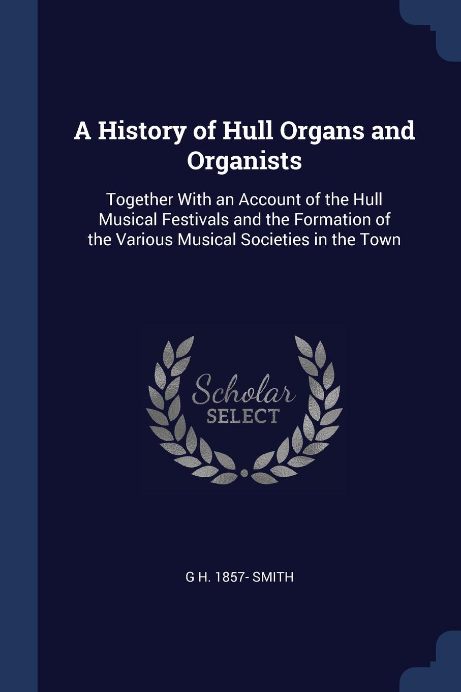 A History of Hull Organs and Organists. Together With an Account of the Hull Musical Festivals and the Formation of the Various Musical Societies in the Town