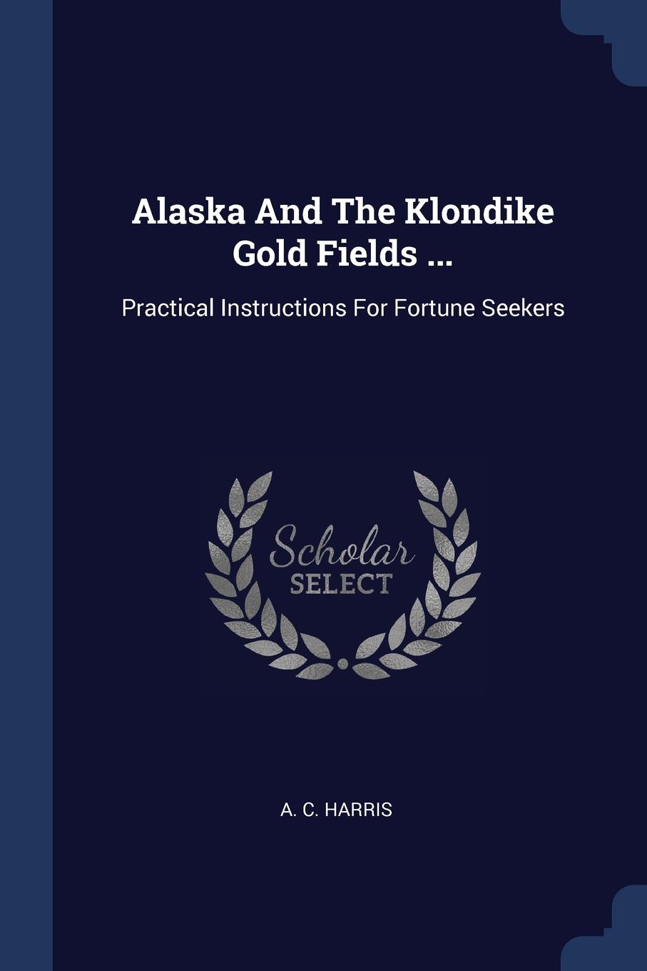 Alaska And The Klondike Gold Fields ... Practical Instructions For Fortune Seekers