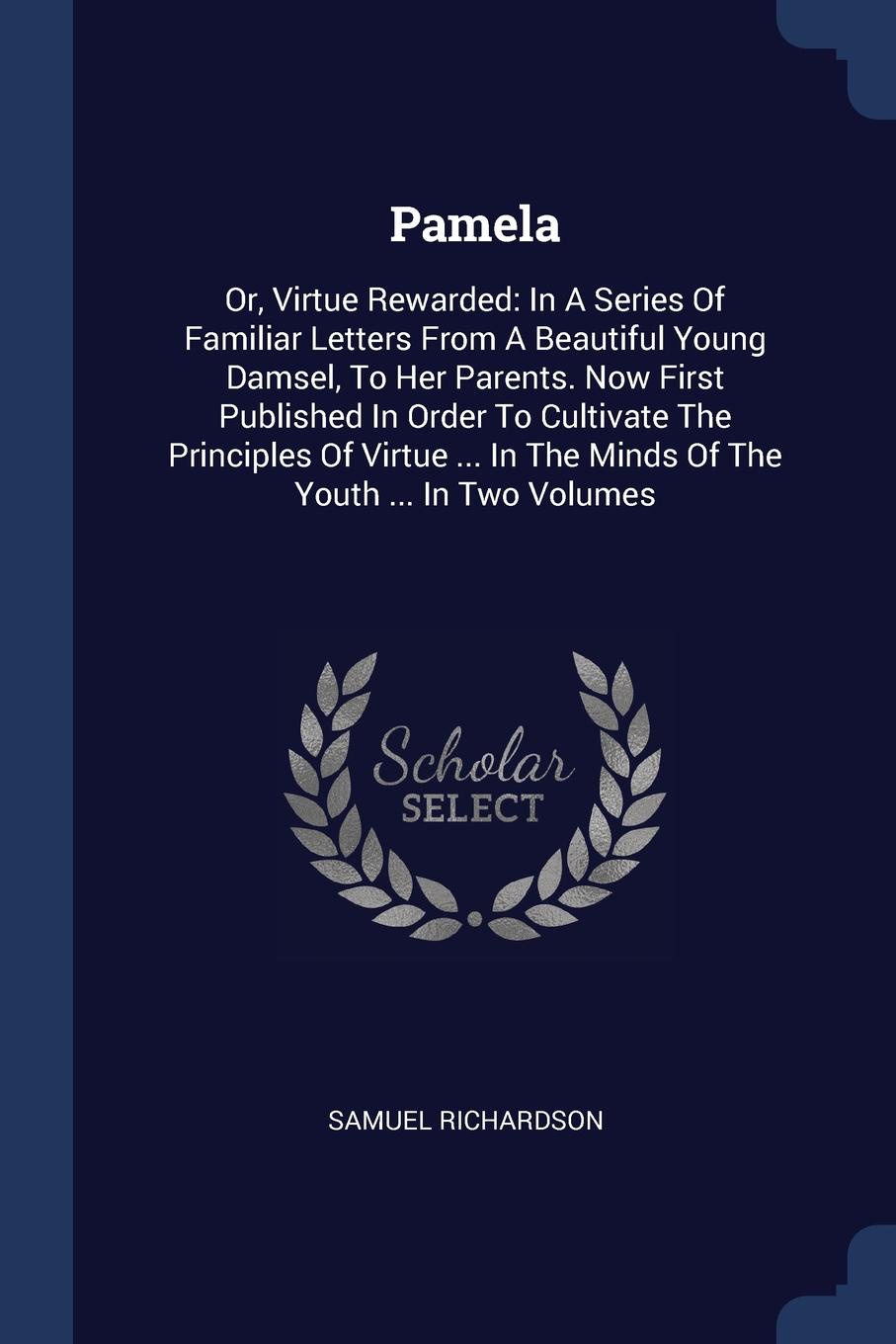 Pamela. Or, Virtue Rewarded: In A Series Of Familiar Letters From A Beautiful Young Damsel, To Her Parents. Now First Published In Order To Cultivate The Principles Of Virtue ... In The Minds Of The Youth ... In Two Volumes