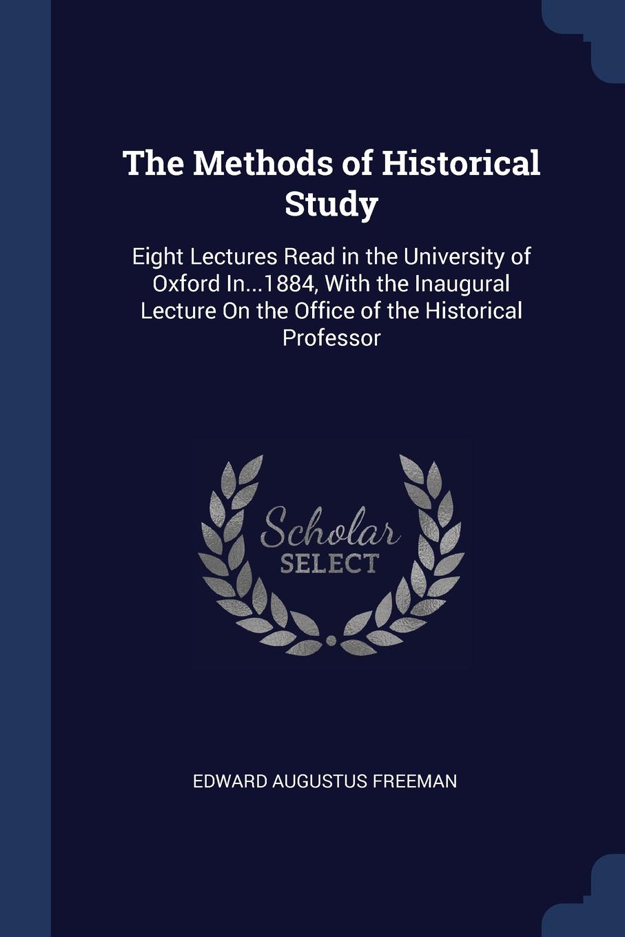 The Methods of Historical Study. Eight Lectures Read in the University of Oxford In...1884, With the Inaugural Lecture On the Office of the Historical Professor