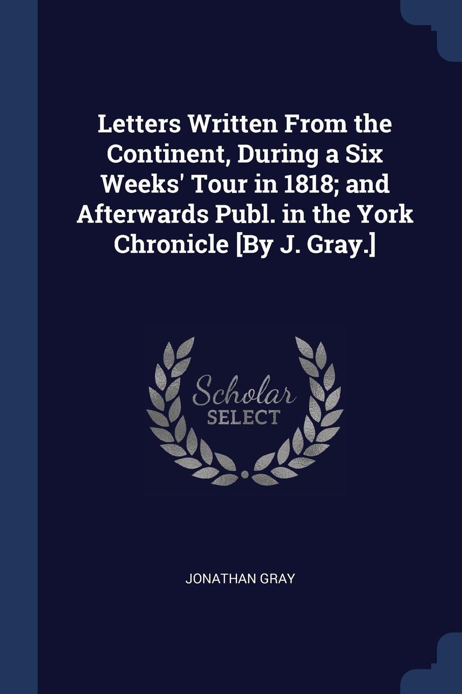 Letters Written From the Continent, During a Six Weeks. Tour in 1818; and Afterwards Publ. in the York Chronicle .By J. Gray..