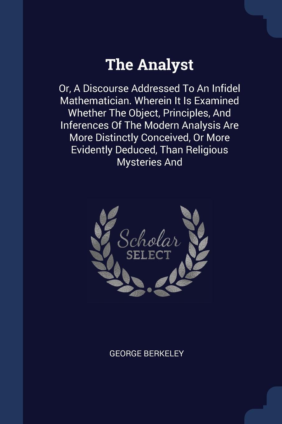 The Analyst. Or, A Discourse Addressed To An Infidel Mathematician. Wherein It Is Examined Whether The Object, Principles, And Inferences Of The Modern Analysis Are More Distinctly Conceived, Or More Evidently Deduced, Than Religious Mysteries And