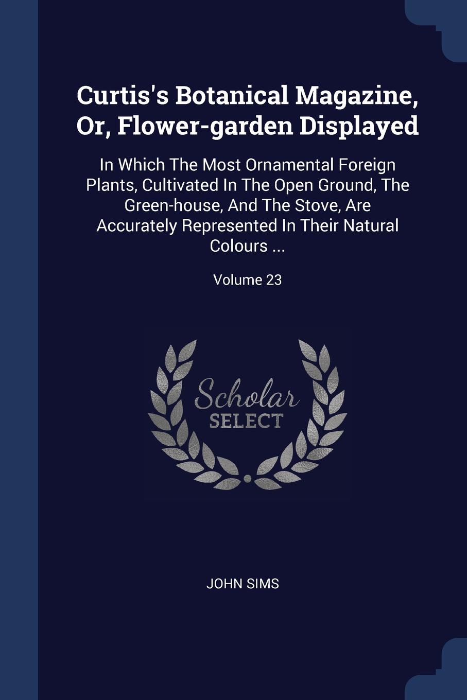 Curtis.s Botanical Magazine, Or, Flower-garden Displayed. In Which The Most Ornamental Foreign Plants, Cultivated In The Open Ground, The Green-house, And The Stove, Are Accurately Represented In Their Natural Colours ...; Volume 23
