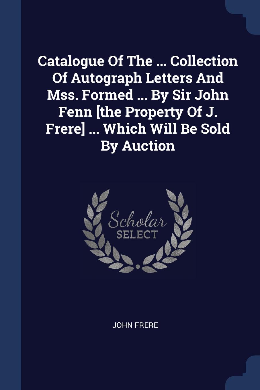 Catalogue Of The ... Collection Of Autograph Letters And Mss. Formed ... By Sir John Fenn .the Property Of J. Frere. ... Which Will Be Sold By Auction