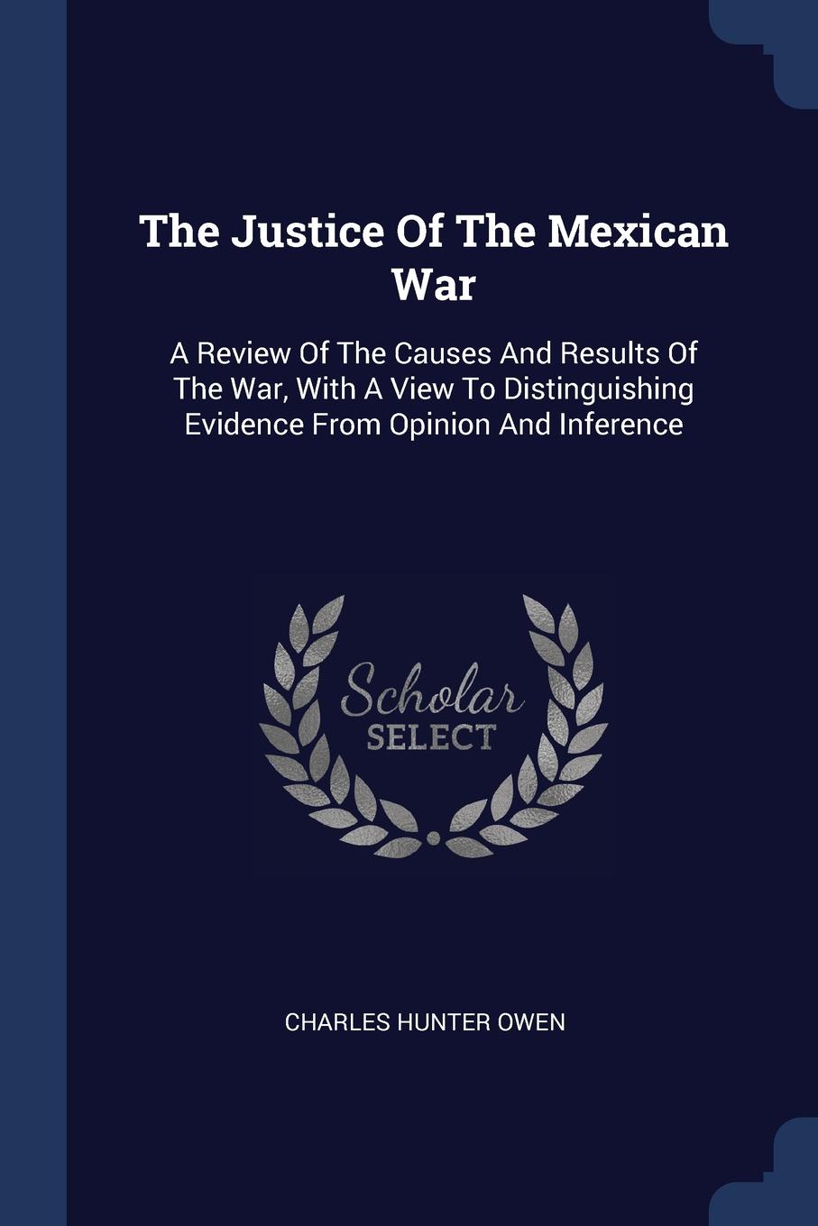 The Justice Of The Mexican War. A Review Of The Causes And Results Of The War, With A View To Distinguishing Evidence From Opinion And Inference