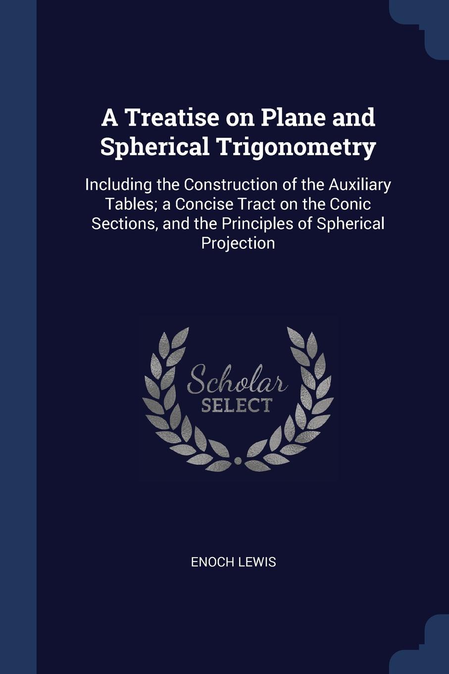 A Treatise on Plane and Spherical Trigonometry. Including the Construction of the Auxiliary Tables; a Concise Tract on the Conic Sections, and the Principles of Spherical Projection