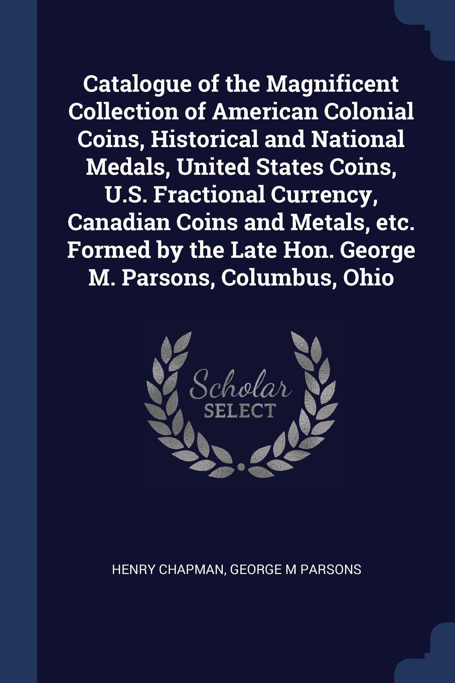 Catalogue of the Magnificent Collection of American Colonial Coins, Historical and National Medals, United States Coins, U.S. Fractional Currency, Canadian Coins and Metals, etc. Formed by the Late Hon. George M. Parsons, Columbus, Ohio