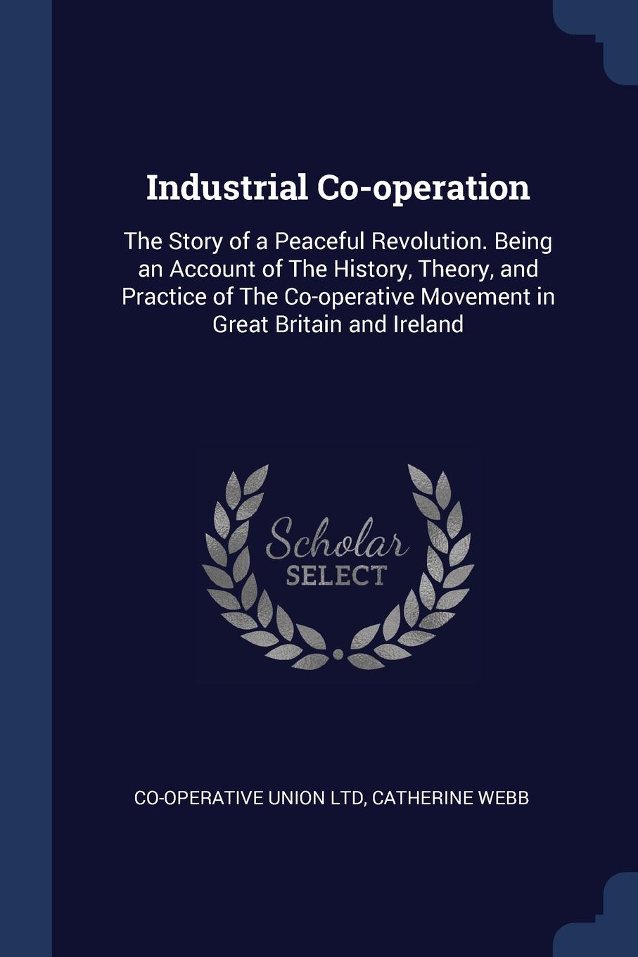 Industrial Co-operation. The Story of a Peaceful Revolution. Being an Account of The History, Theory, and Practice of The Co-operative Movement in Great Britain and Ireland