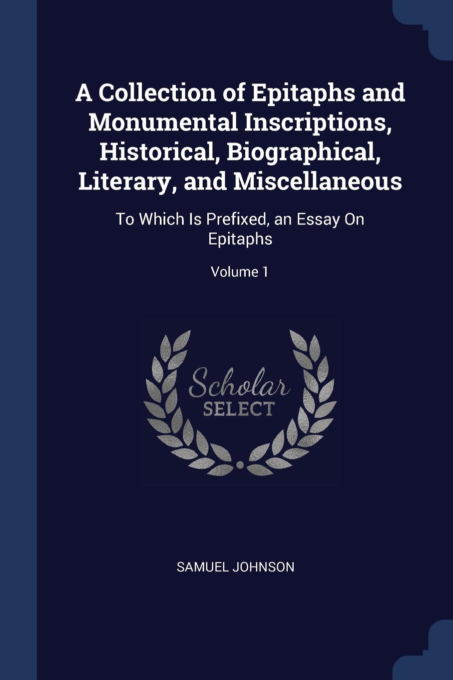 A Collection of Epitaphs and Monumental Inscriptions, Historical, Biographical, Literary, and Miscellaneous. To Which Is Prefixed, an Essay On Epitaphs; Volume 1