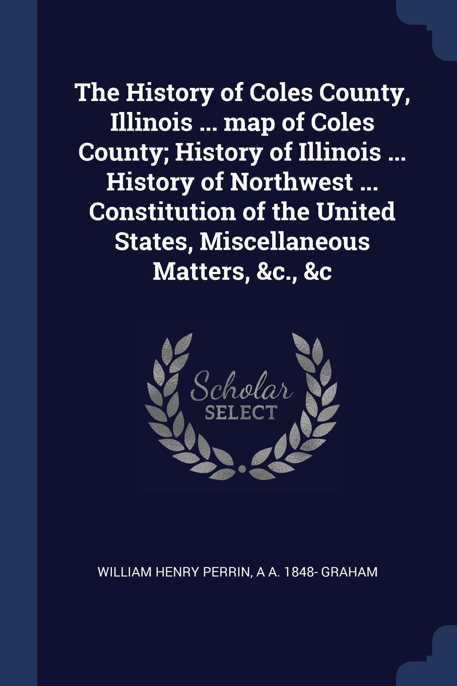 The History of Coles County, Illinois ... map of Coles County; History of Illinois ... History of Northwest ... Constitution of the United States, Miscellaneous Matters, .c., .c