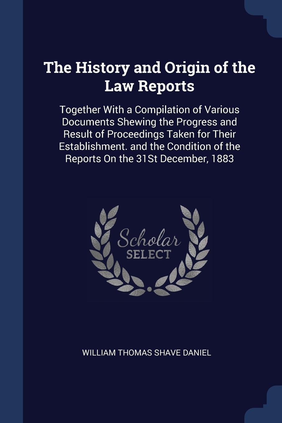 The History and Origin of the Law Reports. Together With a Compilation of Various Documents Shewing the Progress and Result of Proceedings Taken for Their Establishment. and the Condition of the Reports On the 31St December, 1883