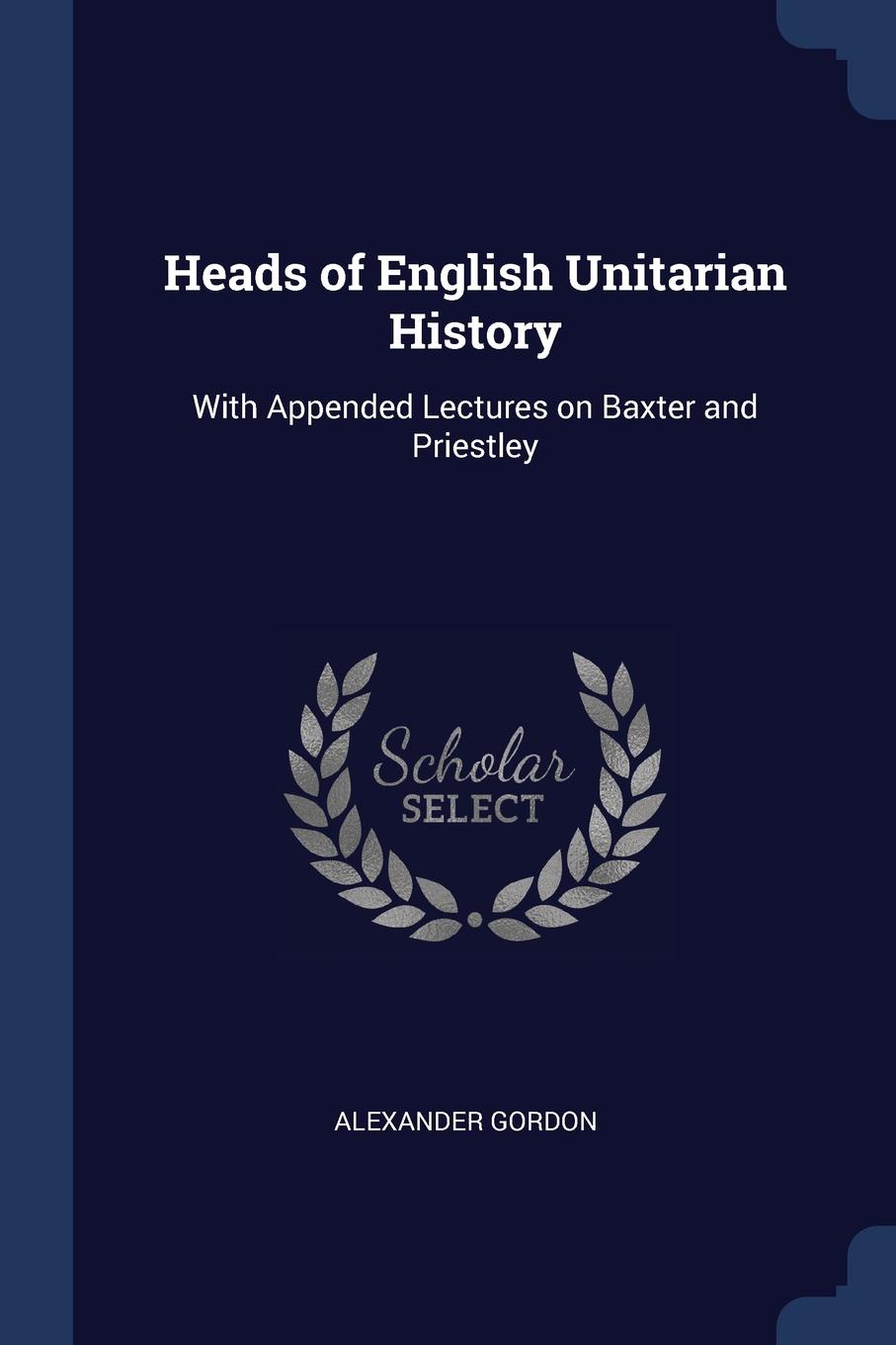 Heads of English Unitarian History. With Appended Lectures on Baxter and Priestley