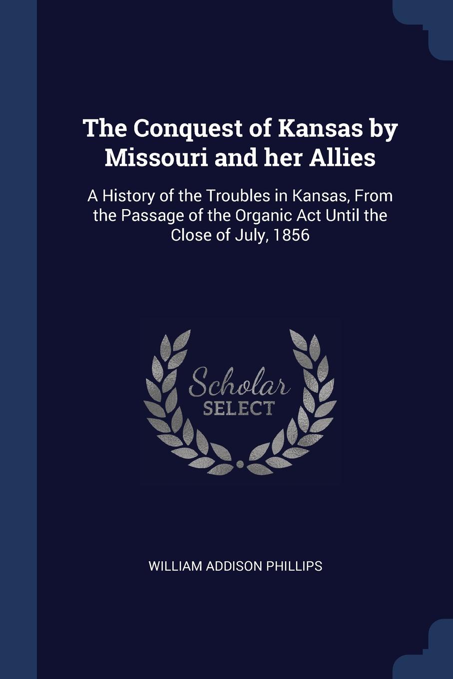 The Conquest of Kansas by Missouri and her Allies. A History of the Troubles in Kansas, From the Passage of the Organic Act Until the Close of July, 1856