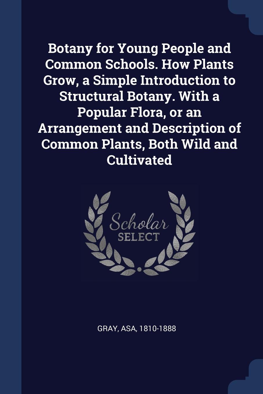 Botany for Young People and Common Schools. How Plants Grow, a Simple Introduction to Structural Botany. With a Popular Flora, or an Arrangement and Description of Common Plants, Both Wild and Cultivated