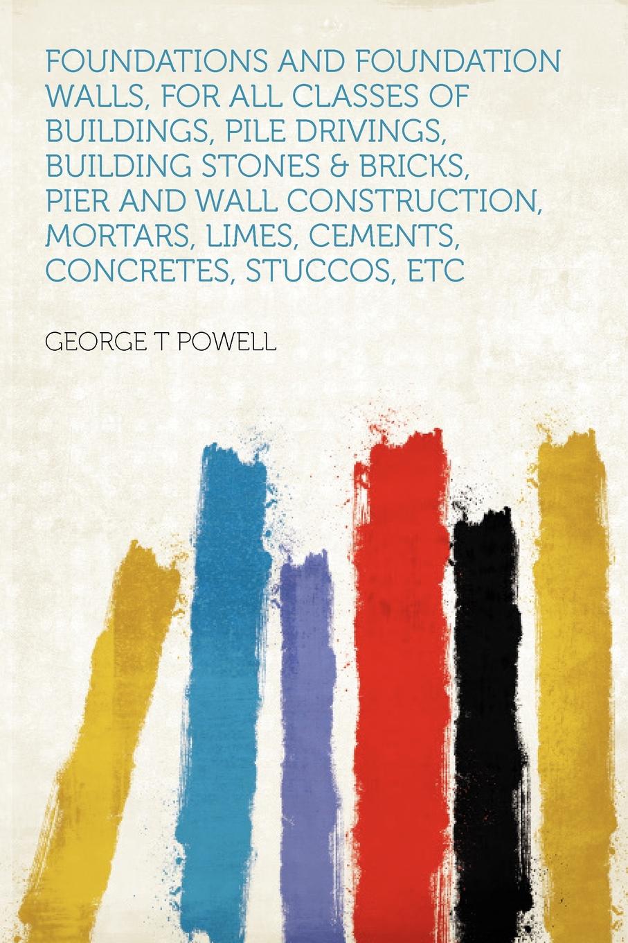 Foundations and Foundation Walls, for All Classes of Buildings, Pile Drivings, Building Stones . Bricks, Pier and Wall Construction, Mortars, Limes, Cements, Concretes, Stuccos, Etc